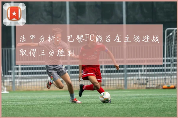 法甲分析：巴黎FC能否在主场迎战取得三分胜利