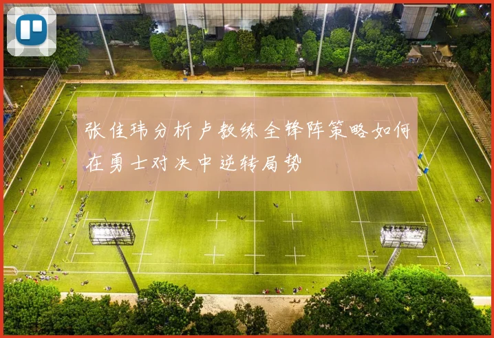 张佳玮分析卢教练全锋阵策略如何在勇士对决中逆转局势