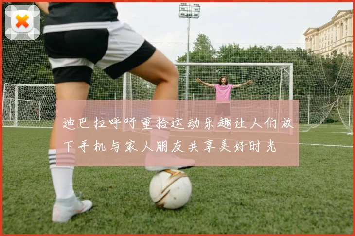迪巴拉呼吁重拾运动乐趣让人们放下手机与家人朋友共享美好时光