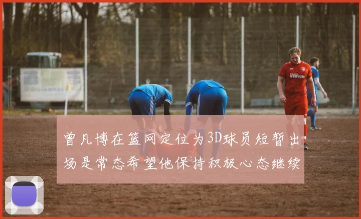 曾凡博在篮网定位为3D球员短暂出场是常态希望他保持积极心态继续努力