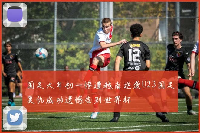 国足大年初一惨遭越南逆袭U23国足复仇成功遗憾告别世界杯