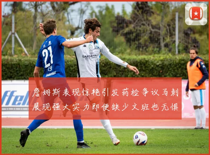 詹姆斯表现惊艳引发药检争议马刺展现强大实力即便缺少文班也无惧挑战
