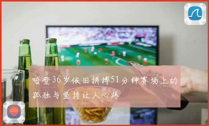 哈登36岁依旧拼搏51分钟赛场上的孤独与坚持让人心疼