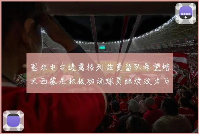 塞尔电台透露格列兹曼留队希望增大西蒙尼积极劝说球员继续效力马竞