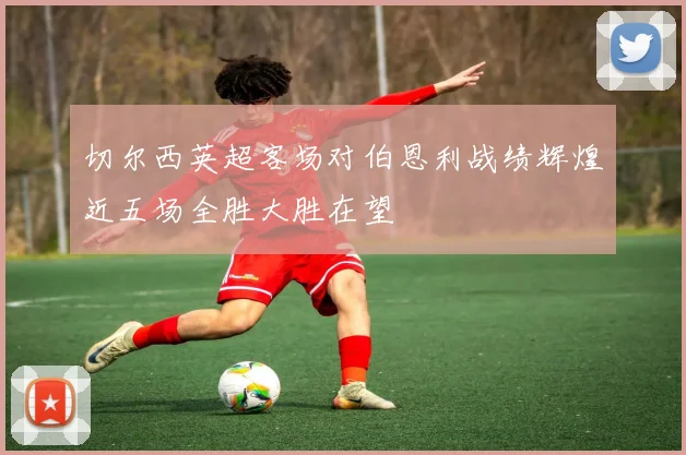 切尔西英超客场对伯恩利战绩辉煌近五场全胜大胜在望