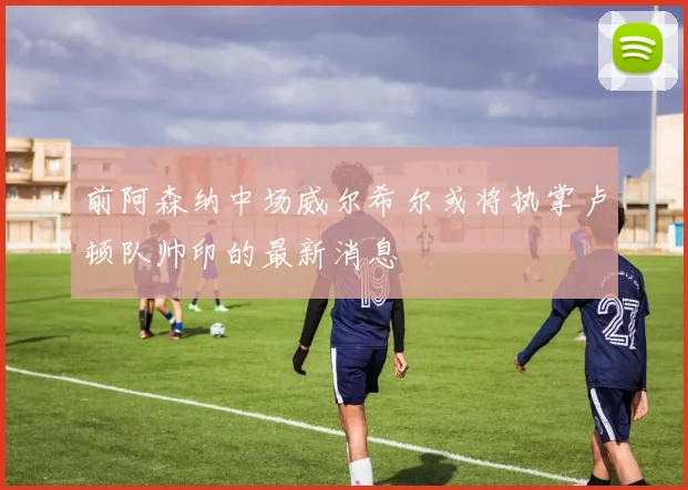 前阿森纳中场威尔希尔或将执掌卢顿队帅印的最新消息