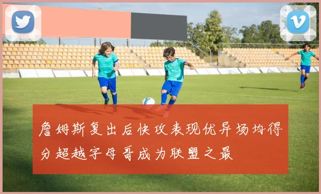 詹姆斯复出后快攻表现优异场均得分超越字母哥成为联盟之最