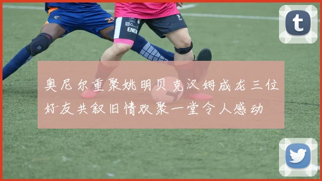 奥尼尔重聚姚明贝克汉姆成龙三位好友共叙旧情欢聚一堂令人感动