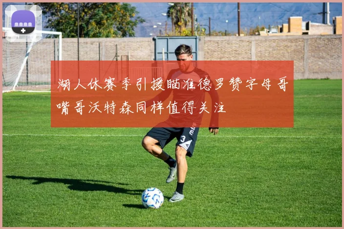 湖人休赛季引援瞄准德罗赞字母哥嘴哥沃特森同样值得关注