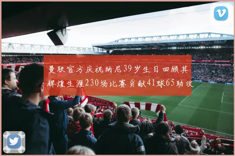 曼联官方庆祝纳尼39岁生日回顾其辉煌生涯230场比赛贡献41球65助攻